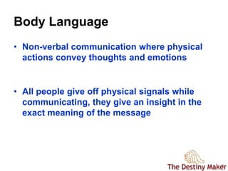 33
Body Language
• Non-verbal communication where physical
actions convey thoughts and emotions
• All people give off physical signals while
communicating, they give an insight in the
exact meaning of the message
 