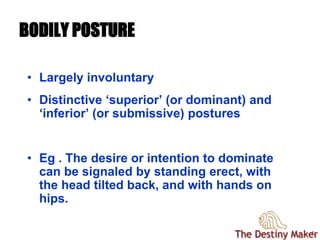 44
BODILY POSTURE
• Largely involuntary
• Distinctive ‘superior’ (or dominant) and
‘inferior’ (or submissive) postures
• Eg . The desire or intention to dominate
can be signaled by standing erect, with
the head tilted back, and with hands on
hips.
 