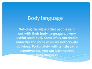 Body language
Noticing the signals that people send
out with their body language is a very
useful social skill. Some of us can read it
naturally and some of us are notoriously
oblivious. Fortunately, with a little extra
attentiveness, you can learn to read
body language

 