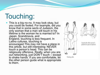 Touching:
 This is a big no-no. It may look okay, but

you could be fooled. For example, did you
know that in some sects of Judaism, the
only woman that a man will touch in his
lifetime is the woman he is married to? In
Japan, Scandinavia, and
England, touching is less frequent. In
Latino cultures, touching is
encouraged.This may not have a place in
this article, but still interesting: NEVER
touch a person’s head. This can be
religiously offensive. Really, when you are
out networking, just DON’T touch – except
to shake hands. If you are comfortable, let
the other person guide what is appropriate
to them.

 