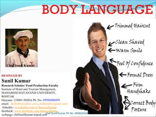 BODY LANGUAGE

DESINGED BY

Sunil Kumar
Research Scholar/ Food Production Faculty
Institute of Hotel and Tourism Management,
MAHARSHI DAYANAND UNIVERSITY,
ROHTAK
Haryana- 124001 INDIA Ph. No. 09996000499
email: skihm86@yahoo.com , balhara86@gmail.com
linkedin:- in.linkedin.com/in/ihmsunilkumar
facebook: www.facebook.com/ihmsunilkumar
chef
webpage: chefsunilkumar.tripod.com Sunil Kumar Ph No. 9996000499

 