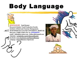 Body Language
DESINGED BY Sunil Kumar
Research Scholar/ Food Production Faculty
Institute of Hotel and Tourism Management,
MAHARSHI DAYANAND UNIVERSITY, ROHTAK
Haryana- 124001 INDIA Ph. No. 09996000499
email: skihm86@yahoo.com , balhara86@gmail.com
linkedin:- in.linkedin.com/in/ihmsunilkumar
facebook: www.facebook.com/ihmsunilkumar
webpage: chefsunilkumar.tripod.com

 