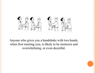 Anyone who gives you a handshake with two hands,
when first meeting you, is likely to be insincere and
overwhelming, or even deceitful.
 
