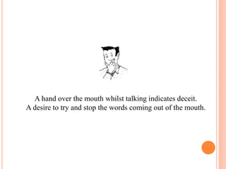 A hand over the mouth whilst talking indicates deceit.
A desire to try and stop the words coming out of the mouth.
 