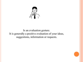 Is an evaluation gesture.
It is generally a positive evaluation of your ideas,
suggestions, information or requests.
 