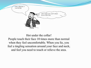 Hot under the collar!
People touch their face 10 times more than normal
when they feel uncomfortable. When you lie, you
feel a tingling sensation around your face and neck,
and feel you need to touch or relieve the area.
 