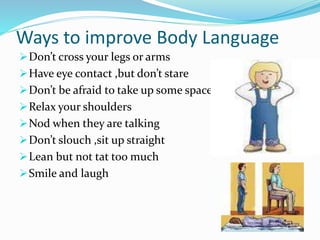 Ways to improve Body Language
Don’t cross your legs or arms
Have eye contact ,but don’t stare
Don’t be afraid to take up some space
Relax your shoulders
Nod when they are talking
Don’t slouch ,sit up straight
Lean but not tat too much
Smile and laugh
 