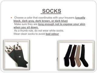 SOCKS
 Choose a color that coordinates with your trousers (usually
black, dark gray, dark brown, or dark blue)
Make sure they are long enough not to expose your skin
when you sit down.
As a thumb rule, do not wear white socks.
Wear clean socks to avoid bad odour
 