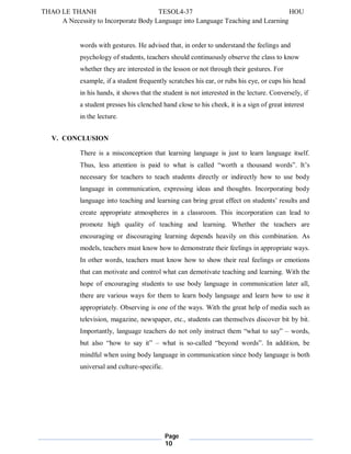 THAO LE THANH TESOL4-37 HOU 
A Necessity to Incorporate Body Language into Language Teaching and Learning 
words with gestures. He advised that, in order to understand the feelings and 
psychology of students, teachers should continuously observe the class to know 
whether they are interested in the lesson or not through their gestures. For 
example, if a student frequently scratches his ear, or rubs his eye, or cups his head 
in his hands, it shows that the student is not interested in the lecture. Conversely, if 
a student presses his clenched hand close to his cheek, it is a sign of great interest 
in the lecture. 
Page 
10 
V. CONCLUSION 
There is a misconception that learning language is just to learn language itself. 
Thus, less attention is paid to what is called “worth a thousand words”. It’s 
necessary for teachers to teach students directly or indirectly how to use body 
language in communication, expressing ideas and thoughts. Incorporating body 
language into teaching and learning can bring great effect on students’ results and 
create appropriate atmospheres in a classroom. This incorporation can lead to 
promote high quality of teaching and learning. Whether the teachers are 
encouraging or discouraging learning depends heavily on this combination. As 
models, teachers must know how to demonstrate their feelings in appropriate ways. 
In other words, teachers must know how to show their real feelings or emotions 
that can motivate and control what can demotivate teaching and learning. With the 
hope of encouraging students to use body language in communication later all, 
there are various ways for them to learn body language and learn how to use it 
appropriately. Observing is one of the ways. With the great help of media such as 
television, magazine, newspaper, etc., students can themselves discover bit by bit. 
Importantly, language teachers do not only instruct them “what to say” – words, 
but also “how to say it” – what is so-called “beyond words”. In addition, be 
mindful when using body language in communication since body language is both 
universal and culture-specific. 
