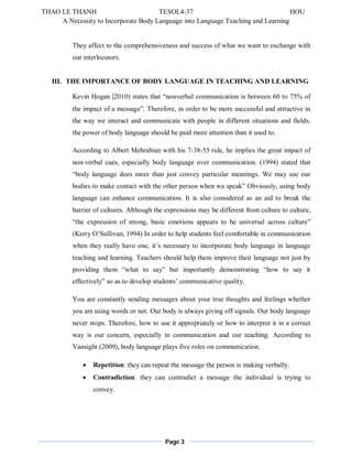 THAO LE THANH TESOL4-37 HOU 
A Necessity to Incorporate Body Language into Language Teaching and Learning 
They affect to the comprehensiveness and success of what we want to exchange with 
our interlocutors. 
III. THE IMPORTANCE OF BODY LANGUAGE IN TEACHING AND LEARNING 
Kevin Hogan (2010) states that “nonverbal communication is between 60 to 75% of 
the impact of a message”. Therefore, in order to be more successful and attractive in 
the way we interact and communicate with people in different situations and fields, 
the power of body language should be paid more attention than it used to. 
According to Albert Mehrabian with his 7-38-55 rule, he implies the great impact of 
non-verbal cues, especially body language over communication. (1994) stated that 
“body language does more than just convey particular meanings. We may use our 
bodies to make contact with the other person when we speak” Obviously, using body 
language can enhance communication. It is also considered as an aid to break the 
barrier of cultures. Although the expressions may be different from culture to culture, 
“the expression of strong, basic emotions appears to be universal across culture” 
(Kerry O’Sullivan, 1994) In order to help students feel comfortable in communication 
when they really have one, it’s necessary to incorporate body language in language 
teaching and learning. Teachers should help them improve their language not just by 
providing them “what to say” but importantly demonstrating “how to say it 
effectively” so as to develop students’ communicative quality. 
You are constantly sending messages about your true thoughts and feelings whether 
you are using words or not. Our body is always giving off signals. Our body language 
never stops. Therefore, how to use it appropriately or how to interpret it in a correct 
way is our concern, especially in communication and our teaching. According to 
Vansight (2009), body language plays five roles on communication. 
 Repetition: they can repeat the message the person is making verbally. 
 Contradiction: they can contradict a message the individual is trying to 
Page 3 
convey. 
 