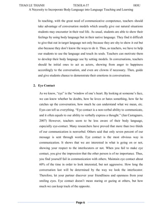 THAO LE THANH TESOL4-37 HOU 
A Necessity to Incorporate Body Language into Language Teaching and Learning 
In teaching, with the great need of communicative competence, teachers should 
take advantage of conversation models which usually give out natural situations 
students may encounter in their real life. As usual, students are able to show their 
feelings by using body language but in their native language. They find it difficult 
to give that out in target language not only because they are shy to show it out but 
also because they don’t know the ways to do it. Thus, as teachers, we have to help 
our students to use the language and touch its souls. Teachers can motivate them 
to develop their body language use by setting models. In conversations, teachers 
should be initial ones to act as actors, showing from anger to happiness 
accordingly to the conversation, and even are clowns if necessary. Then, guide 
and give students chance to demonstrate their emotions in conversations. 
Page 6 
2. Eye Contact 
As we know, “eye” is the “window of one’s heart. By looking at someone’s face, 
we can know whether he doubts, how he loves or hates something, how far he 
catches up the conversation, how much he can understand what we mean, etc. 
Eyes can tell us everything. “Eye contact is a non-verbal ability to communicate, 
and it often equals to our ability to verbally express a thought.” (Jan Castagnaro, 
2007) However, teachers seem to be less aware of their body language, 
especially eye-contact. Many researchers have proved that more than two thirds 
of our communication is nonverbal. Others said that only seven percent of our 
message is sent through words. Eye contact is the most obvious way in 
communication. It shows that we are interested in what is going on or not, 
showing your respect to the interlocutors or not. When you fail to make eye 
contact, you give the impression that the other person is of no importance. Thus, 
you find yourself fail in communication with others. Maintain eye contact about 
60% of the time in order to look interested, but not aggressive. How long the 
conversation last will be determined by the way we look the interlocutor. 
Therefore, let your partner discover your friendliness and openness from your 
smiling eyes. Eye contact doesn’t mean staring or gazing at others, but how 
much we can keep track of the opposite. 
 
