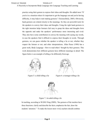 THAO LE THANH TESOL4-37 HOU 
A Necessity to Incorporate Body Language into Language Teaching and Learning 
practice using their gesture to express their ideas and thoughts. He added more “If 
you're in a situation where it's important to get the language out and you're having 
difficulty, it may help to start making gestures." (ScienceDaily, 2005). Obviously, 
hand gestures are related closely to the meanings. So they are powerful tools for 
the speakers to convey their ideas and thoughts. Using the right hand gestures to 
the right intention helps listeners feel easy to grasp the ideas and thoughts form 
the opposite and make the speakers’ performance more interesting and vivid. 
They also have some contribution in convey the meaning with saying any words, 
in case the speakers find it difficult to express their thoughts in words. Through 
gestures, we can guess whether the speaker is telling a lie or not, whether they 
respect the listener or not, and other interpretations. Allan Pease (1988) has a 
great work, Body Language - How to read others’ thought by their gestures. This 
work demonstrates how different gestures have different meanings in detail. The 
figure below is an example of telling a lie differently from age. 
Figure 5: a child telling a lie Figure 6: a teenager telling a lie 
Figure 7: An adult telling a lie 
In teaching, according to WANG Ning (2009), “the gestures of the teachers have 
three functions: clarify and describe the facts; emphasize the fact; draw the 
students’ attention.” To make the lesson more vivid, teachers should combine 
Page 9 
 