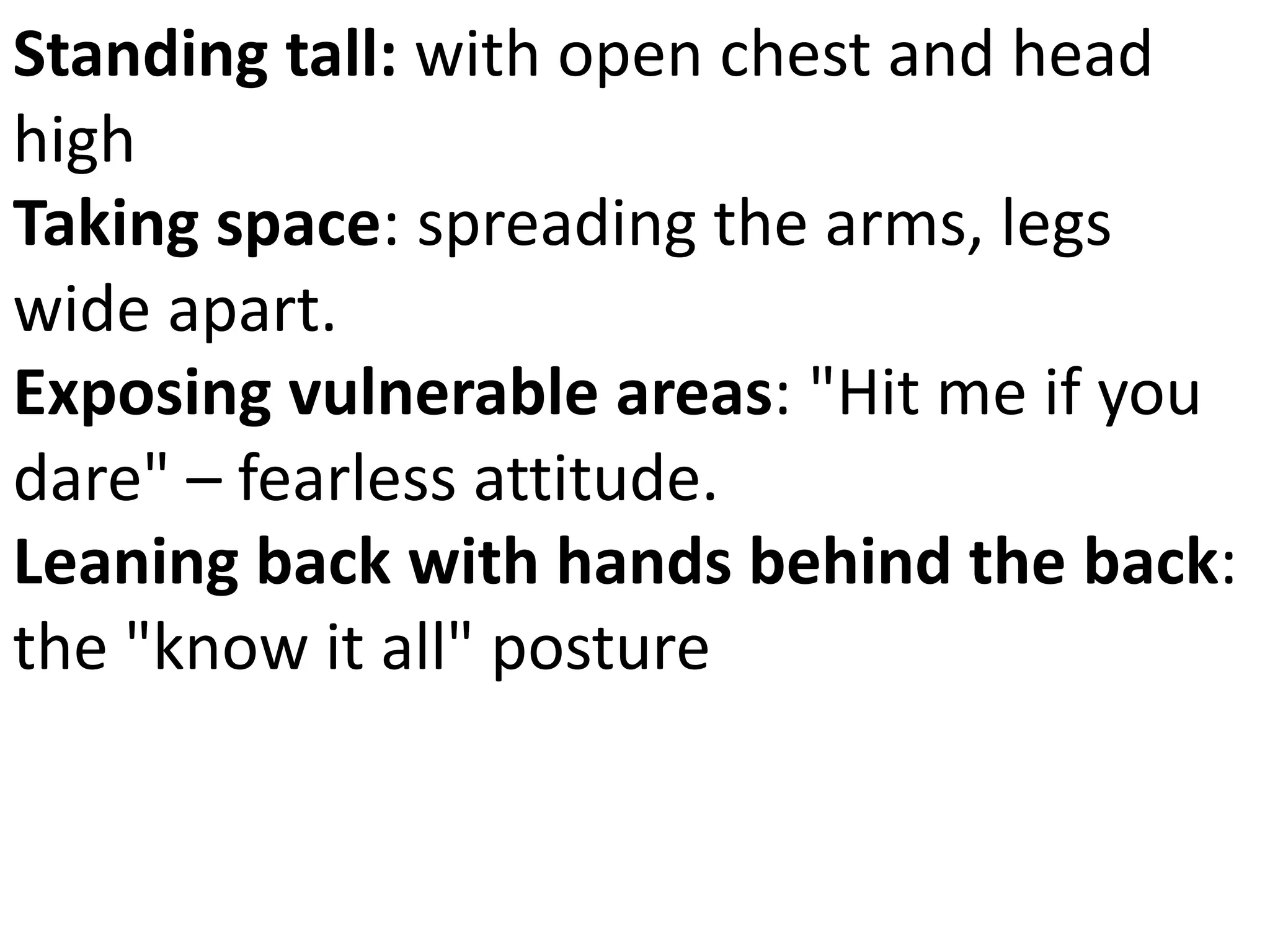 Standing tall: with open chest and head 
high 
Taking space: spreading the arms, legs 
wide apart. 
Exposing vulnerable areas: "Hit me if you 
dare" – fearless attitude. 
Leaning back with hands behind the back: 
the "know it all" posture 
 