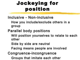 Jockeying for
position
Inclusive - Non-inclusive
How you include/exclude others in a
group
Parallel body positions
Will position yourselves to relate to each
other
Side by side are neutral
Facing means people are involved
Congruence-incongruence
Groups that imitate each other
 