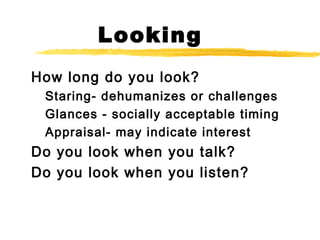 Looking
How long do you look?
Staring- dehumanizes or challenges
Glances - socially acceptable timing
Appraisal- may indicate interest
Do you look when you talk?
Do you look when you listen?
 