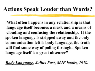 ‘What often happens in any relationship is that
language itself becomes a mask and a means of
clouding and confusing the relationship. If the
spoken language is stripped away and the only
communication left is body language, the truth
will find some way of poling through. Spoken
language itself is a great obscurer”
Body LanguageBody Language, Julius Fast, MJF books, 1970.
Actions Speak Louder than Words?
 