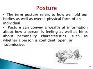• The term posture refers to how we hold our
bodies as well as overall physical form of an
individual.
• Posture can convey a wealth of information
about how a person is feeling as well as hints
about personality characteristics, such as
whether a person is confident, open, or
submissive.
17
 