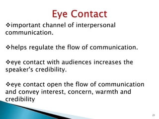 important channel of interpersonal
communication.
helps regulate the flow of communication.
eye contact with audiences increases the
speaker's credibility.
eye contact open the flow of communication
and convey interest, concern, warmth and
credibility
21
 