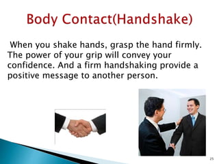 When you shake hands, grasp the hand firmly.
The power of your grip will convey your
confidence. And a firm handshaking provide a
positive message to another person.
25
 