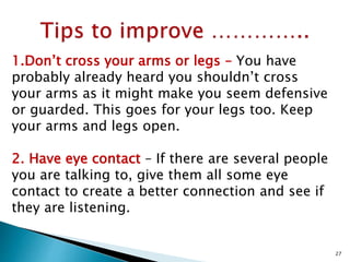 1.Don’t cross your arms or legs – You have
probably already heard you shouldn’t cross
your arms as it might make you seem defensive
or guarded. This goes for your legs too. Keep
your arms and legs open.
2. Have eye contact – If there are several people
you are talking to, give them all some eye
contact to create a better connection and see if
they are listening.
27
 