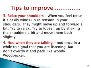 3. Relax your shoulders – When you feel tense
it’s easily winds up as tension in your
shoulders. They might move up and forward a
bit. Try to relax. Try to loosen up by shaking
the shoulders a bit and move them back
slightly.
4. Nod when they are talking – nod once in a
while to signal that you are listening. But
don’t overdo it and peck like Woody
Woodpecker.
28
 