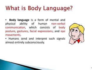 • Body language is a form of mental and
physical ability of human non-verbal
communication, which consists of body
posture, gestures, facial expressions, and eye
movements.
• Humans send and interpret such signals
almost entirely subconsciously.
3
 