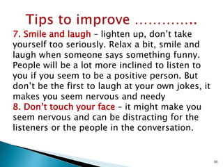 7. Smile and laugh – lighten up, don’t take
yourself too seriously. Relax a bit, smile and
laugh when someone says something funny.
People will be a lot more inclined to listen to
you if you seem to be a positive person. But
don’t be the first to laugh at your own jokes, it
makes you seem nervous and needy
8. Don’t touch your face – it might make you
seem nervous and can be distracting for the
listeners or the people in the conversation.
30
 