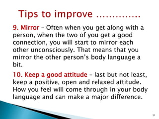 9. Mirror – Often when you get along with a
person, when the two of you get a good
connection, you will start to mirror each
other unconsciously. That means that you
mirror the other person’s body language a
bit.
10. Keep a good attitude – last but not least,
keep a positive, open and relaxed attitude.
How you feel will come through in your body
language and can make a major difference.
31
 