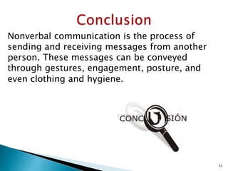 Nonverbal communication is the process of
sending and receiving messages from another
person. These messages can be conveyed
through gestures, engagement, posture, and
even clothing and hygiene.
32
 