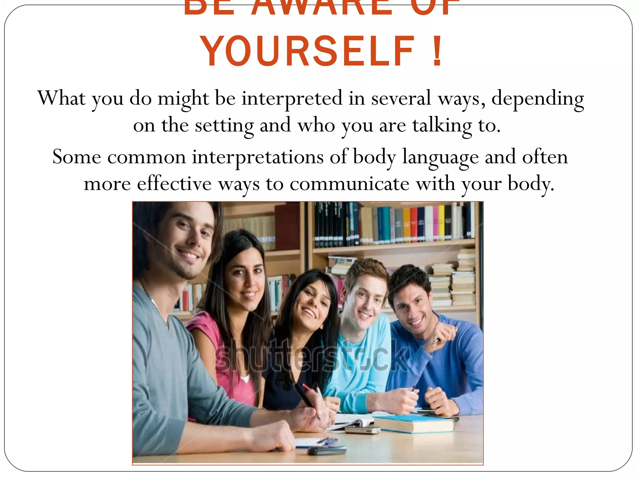 BE AWARE OF
YOURSELF !
What you do might be interpreted in several ways, depending
on the setting and who you are talking to.
Some common interpretations of body language and often
more effective ways to communicate with your body.
 