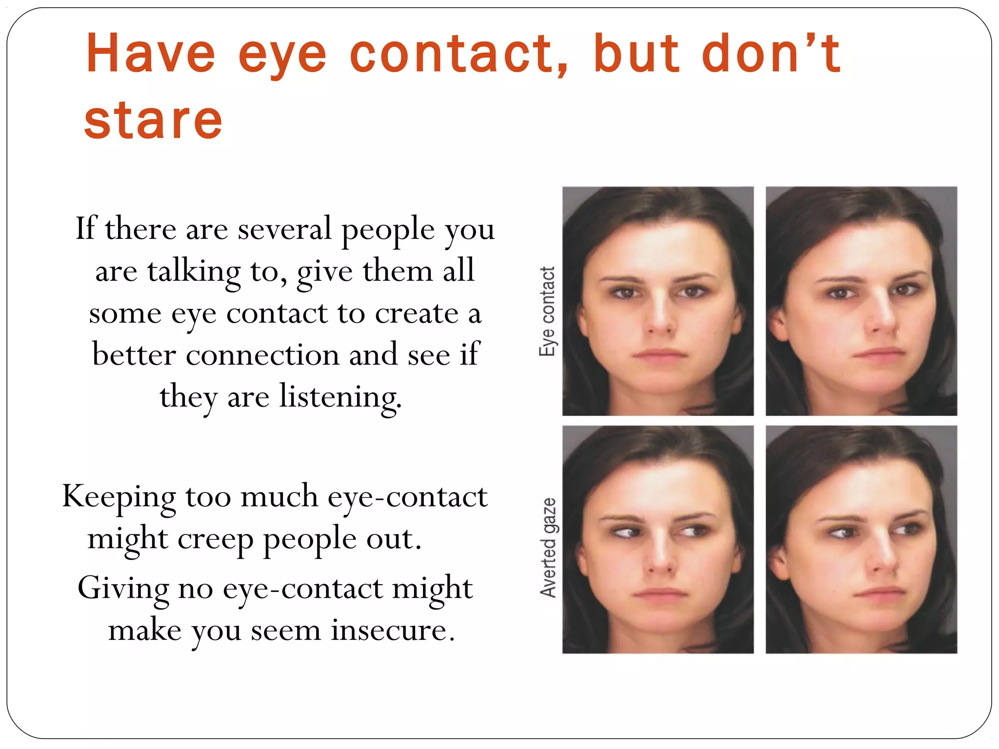 Have eye contact, but don’t
stare
If there are several people you
are talking to, give them all
some eye contact to create a
better connection and see if
they are listening.
Keeping too much eye-contact
might creep people out.
Giving no eye-contact might
make you seem insecure.
 