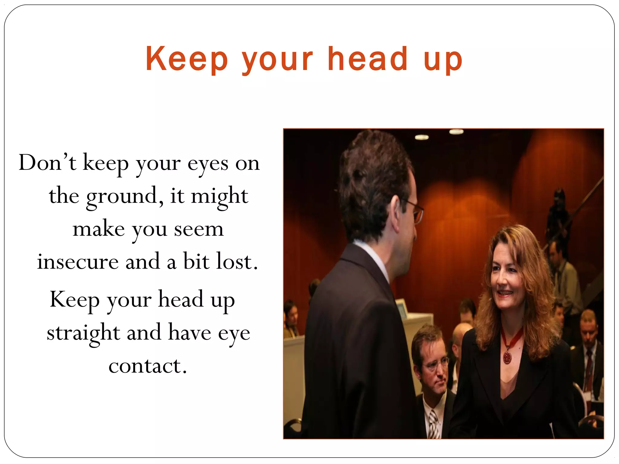 Keep your head up
Don’t keep your eyes on
the ground, it might
make you seem
insecure and a bit lost.
Keep your head up
straight and have eye
contact.
 
