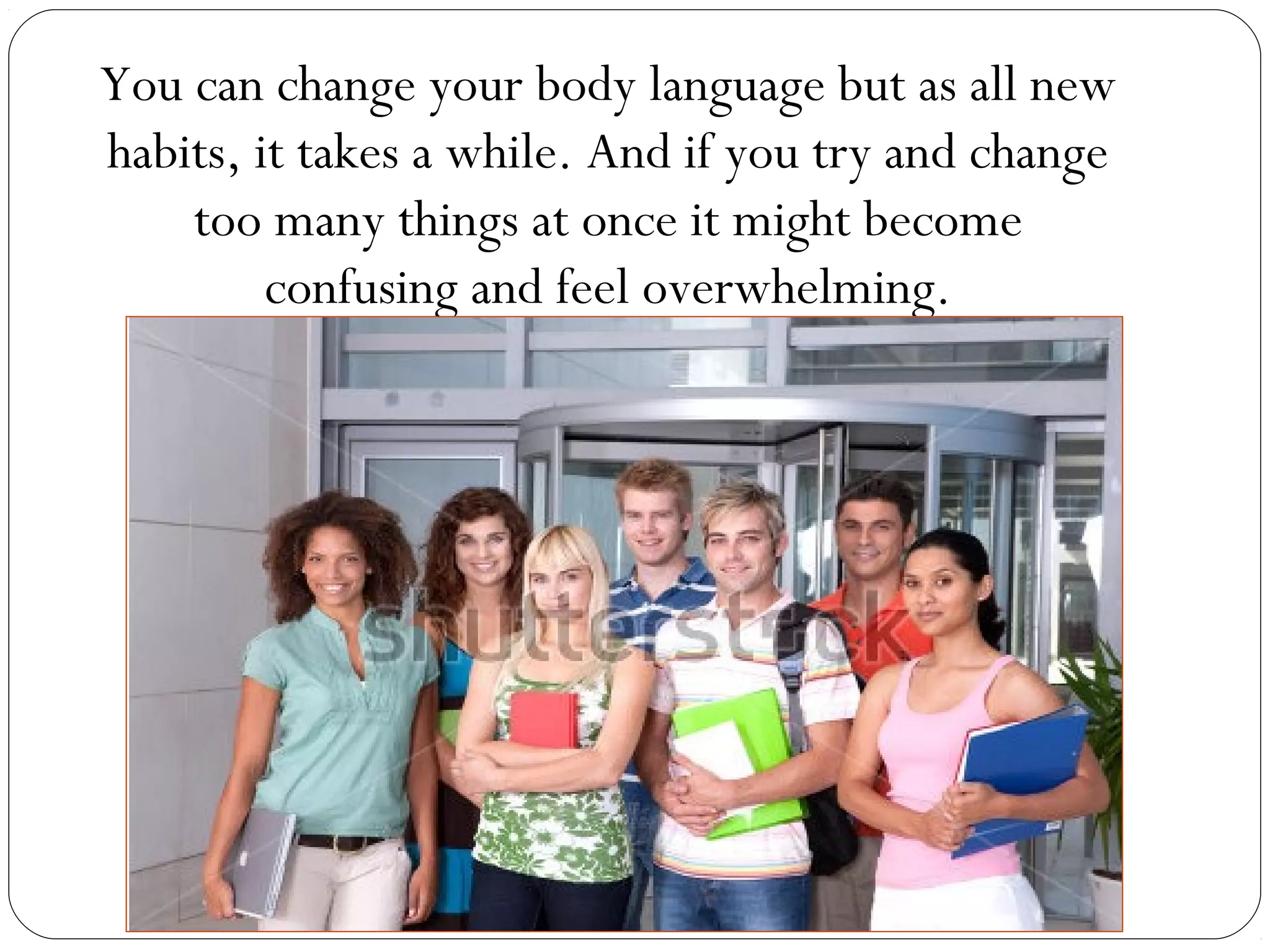 You can change your body language but as all new
habits, it takes a while. And if you try and change
too many things at once it might become
confusing and feel overwhelming.
 