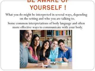 BE AWARE OF
YOURSELF !
What you do might be interpreted in several ways, depending
on the setting and who you are talking to.
Some common interpretations of body language and often
more effective ways to communicate with your body.
 