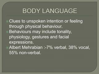 Clues to unspoken intention or feeling
through physical behaviour.
Behaviours may include tonality,
physiology, gestures and facial
expressions.
Albert Mehrabian :-7% verbal, 38% vocal,
55% non-verbal.
 