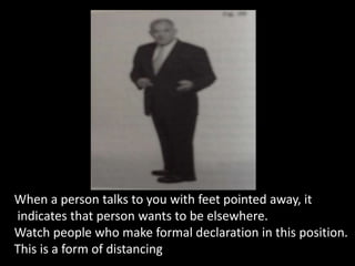When a person talks to you with feet pointed away, it
indicates that person wants to be elsewhere.
Watch people who make formal declaration in this position.
This is a form of distancing
 