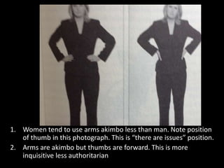 1. Women tend to use arms akimbo less than man. Note position
of thumb in this photograph. This is “there are issues” position.
2. Arms are akimbo but thumbs are forward. This is more
inquisitive less authoritarian
 