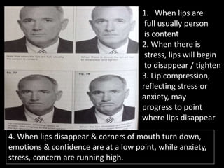 1. When lips are
full usually person
is content
2. When there is
stress, lips will begin
to disappear / tighten
3. Lip compression,
reflecting stress or
anxiety, may
progress to point
where lips disappear
4. When lips disappear & corners of mouth turn down,
emotions & confidence are at a low point, while anxiety,
stress, concern are running high.
 