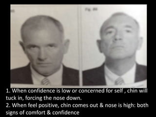 1. When confidence is low or concerned for self , chin will
tuck in, forcing the nose down.
2. When feel positive, chin comes out & nose is high: both
signs of comfort & confidence
 