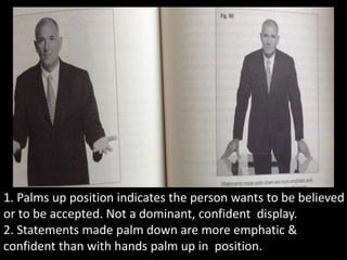 1. Palms up position indicates the person wants to be believed
or to be accepted. Not a dominant, confident display.
2. Statements made palm down are more emphatic &
confident than with hands palm up in position.
 