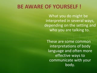 BE AWARE OF YOURSELF !
What you do might be
interpreted in several ways,
depending on the setting and
who you are talking to.
These are some common
interpretations of body
language and often more
effective ways to
communicate with your
body.
 