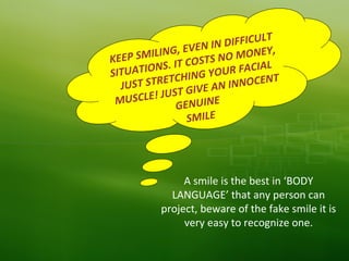KEEP SMILING, EVEN IN DIFFICULT
SITUATIONS. IT COSTS NO MONEY,
JUST STRETCHING YOUR FACIAL
MUSCLE! JUST GIVE AN INNOCENT
GENUINE
SMILE
A smile is the best in ‘BODY
LANGUAGE’ that any person can
project, beware of the fake smile it is
very easy to recognize one.
 