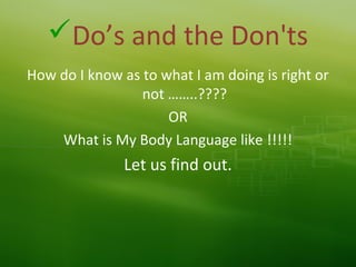 Do’s and the Don'ts
How do I know as to what I am doing is right or
not ……..????
OR
What is My Body Language like !!!!!
Let us find out.
 