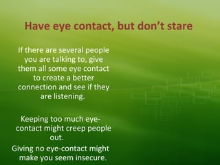 Have eye contact, but don’t stare
If there are several people
you are talking to, give
them all some eye contact
to create a better
connection and see if they
are listening.
Keeping too much eye-
contact might creep people
out.
Giving no eye-contact might
make you seem insecure.
 