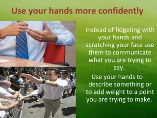 Use your hands more confidently
Instead of fidgeting with
your hands and
scratching your face use
them to communicate
what you are trying to
say.
Use your hands to
describe something or
to add weight to a point
you are trying to make.
 