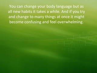 You can change your body language but as
all new habits it takes a while. And if you try
and change to many things at once it might
become confusing and feel overwhelming.
 