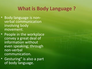What is Body Language ?
• Body language is non-
verbal communication
involving body
movement.
• People in the workplace
convey a great deal of
information without
even speaking; through
non-verbal
communication.
• Gesturing" is also a part
of body language.
 