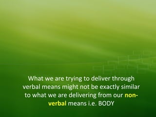 What we are trying to deliver through
verbal means might not be exactly similar
to what we are delivering from our non-
verbal means i.e. BODY
 