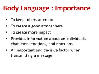 Body Language : Importance
• To keep others attention
• To create a good atmosphere
• To create more impact
• Provides information about an individual’s
character, emotions, and reactions
• An important and decisive factor when
transmitting a message
 