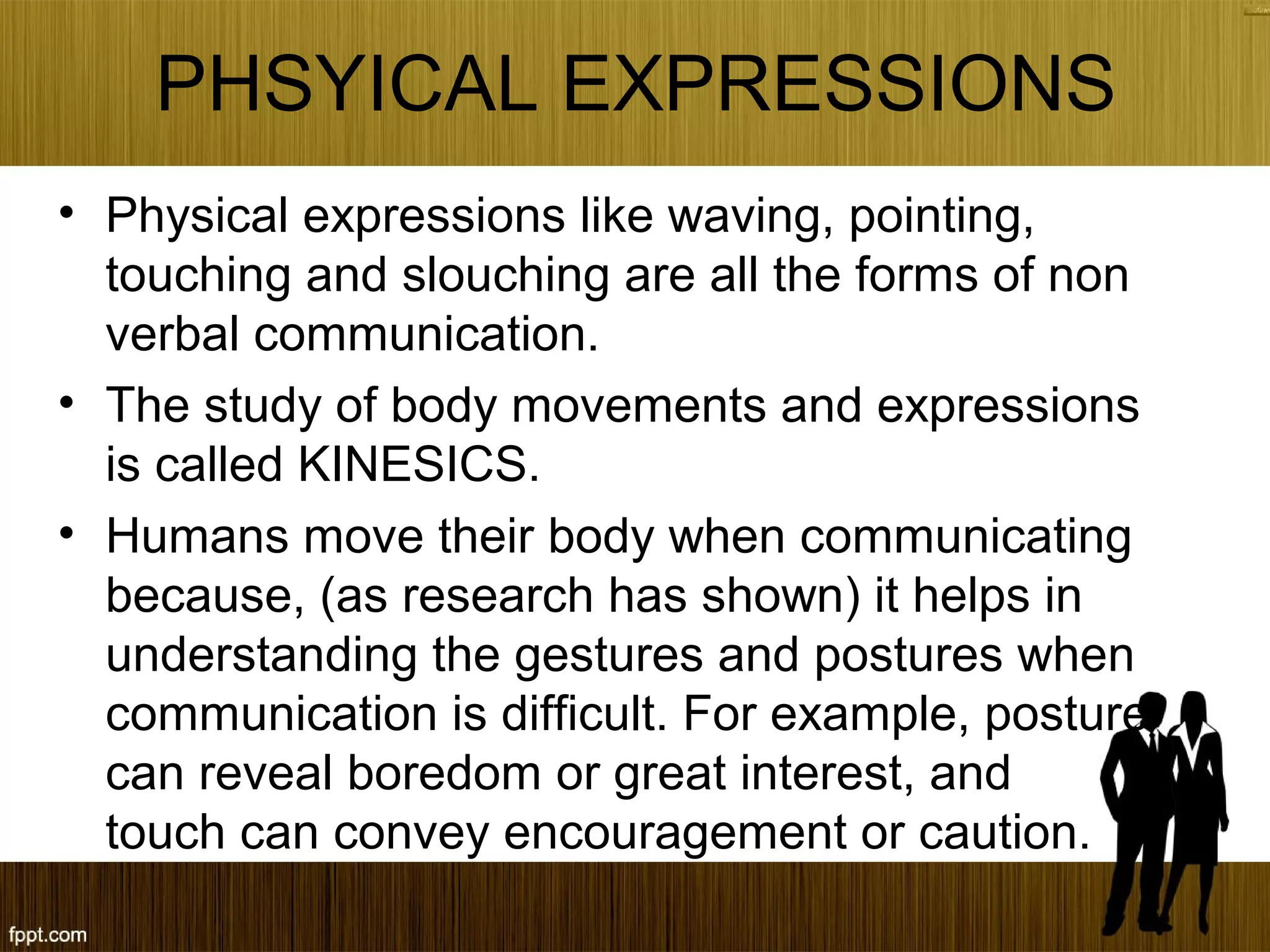 PHSYICAL EXPRESSIONS
• Physical expressions like waving, pointing,
touching and slouching are all the forms of non
verbal communication.
• The study of body movements and expressions
is called KINESICS.
• Humans move their body when communicating
because, (as research has shown) it helps in
understanding the gestures and postures when
communication is difficult. For example, posture
can reveal boredom or great interest, and
touch can convey encouragement or caution.
 